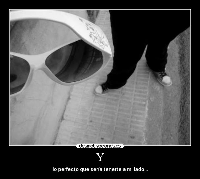 Y - lo perfecto que sería tenerte a mi lado...