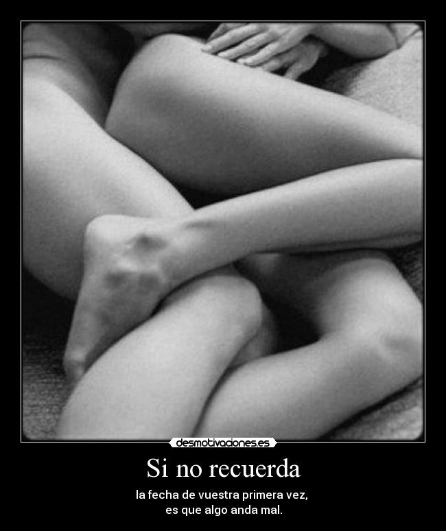 Si no recuerda - la fecha de vuestra primera vez, 
es que algo anda mal.