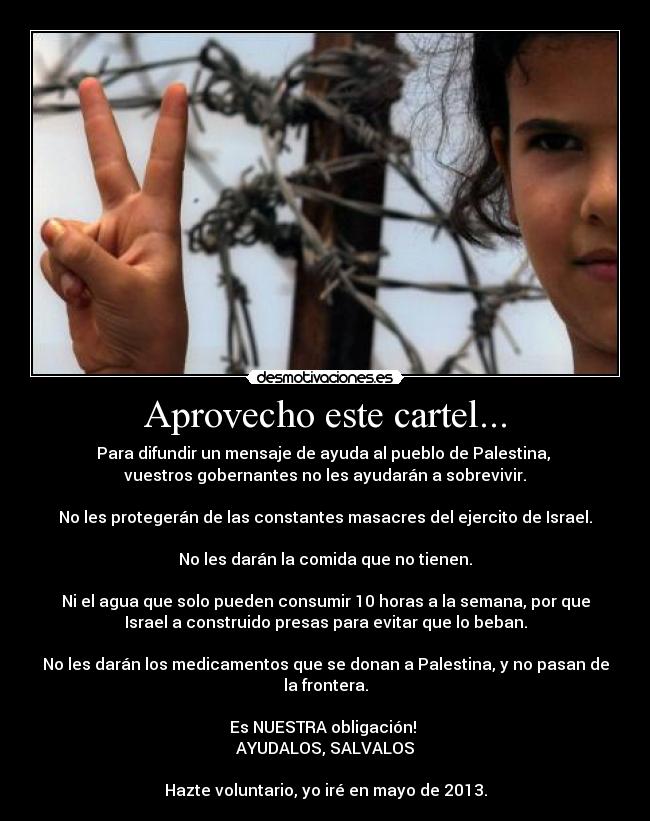 Aprovecho este cartel... - Para difundir un mensaje de ayuda al pueblo de Palestina,
vuestros gobernantes no les ayudarán a sobrevivir.
No les protegerán de las constantes masacres del ejercito de Israel.
No les darán la comida que no tienen.
Ni el agua que solo pueden consumir 10 horas a la semana, por que
Israel a construido presas para evitar que lo beban.
No les darán los medicamentos que se donan a Palestina, y no pasan de
la frontera.
Es NUESTRA obligación!
AYUDALOS, SALVALOS
Hazte voluntario, yo iré en mayo de 2013.