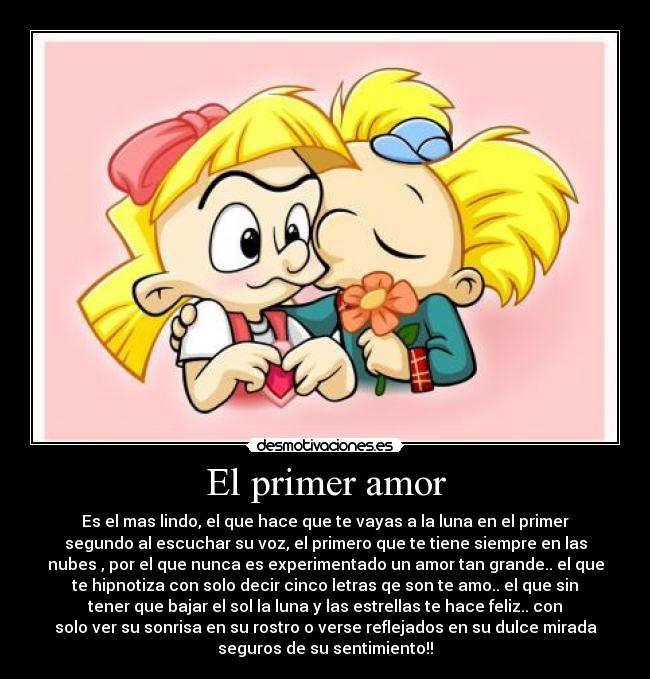 El primer amor - Es el mas lindo, el que hace que te vayas a la luna en el primer
segundo al escuchar su voz, el primero que te tiene siempre en las
nubes , por el que nunca es experimentado un amor tan grande.. el que
te hipnotiza con solo decir cinco letras qe son te amo.. el que sin
tener que bajar el sol la luna y las estrellas te hace feliz.. con
solo ver su sonrisa en su rostro o verse reflejados en su dulce mirada
seguros de su sentimiento!!