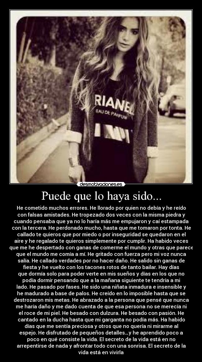 Puede que lo haya sido... - He cometido muchos errores. He llorado por quien no debía y he reído
con falsas amistades. He tropezado dos veces con la misma piedra y
cuando pensaba que ya no lo haría más me empujaron y caí estampada
con la tercera. He perdonado mucho, hasta que me tomaron por tonta. He
callado te quieros que por miedo o por inseguridad se quedaron en el
aire y he regalado te quieros simplemente por cumplir. Ha habido veces
que me he despertado con ganas de comerme el mundo y otras que parece
que el mundo me comía a mí. He gritado con fuerza pero mi voz nunca
salía. He callado verdades por no hacer daño. He salido sin ganas de
fiesta y he vuelto con los tacones rotos de tanto bailar. Hay días
que dormía solo para poder verte en mis sueños y días en los que no
podía dormir pensando que a la mañana siguiente te tendría a mi
lado. He pasado por fases. He sido una niñata inmadura e insensible y
he madurado a base de palos. He creído en lo imposible hasta que se
destrozaron mis metas. He abrazado a la persona que pensé que nunca
me haría daño y me dado cuenta de que esa persona no se merecía ni
el roce de mi piel. He besado con dulzura. He besado con pasión. He
cantado en la ducha hasta que mi garganta no podía más. Ha habido
días que me sentía preciosa y otros que no quería ni mirarme al
espejo. He disfrutado de pequeños detalles…y he aprendido poco a
poco en qué consiste la vida. El secreto de la vida está en no
arrepentirse de nada y afrontar todo con una sonrisa. El secreto de la
vida está en vivirla