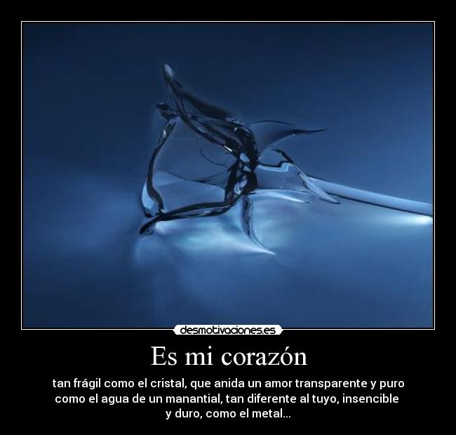 Es mi corazón - tan frágil como el cristal, que anida un amor transparente y puro
como el agua de un manantial, tan diferente al tuyo, insencible
y duro, como el metal...