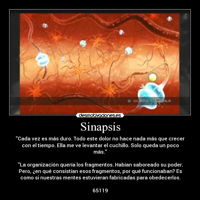 Sinapsis - Cada vez es más duro. Todo este dolor no hace nada más que crecer
con el tiempo. Ella me ve levantar el cuchillo. Solo queda un poco
más.

La organización quería los fragmentos. Habían saboreado su poder.
Pero, ¿en qué consistían esos fragmentos, por qué funcionaban? Es
como si nuestras mentes estuvieran fabricadas para obedecerlos.

65119