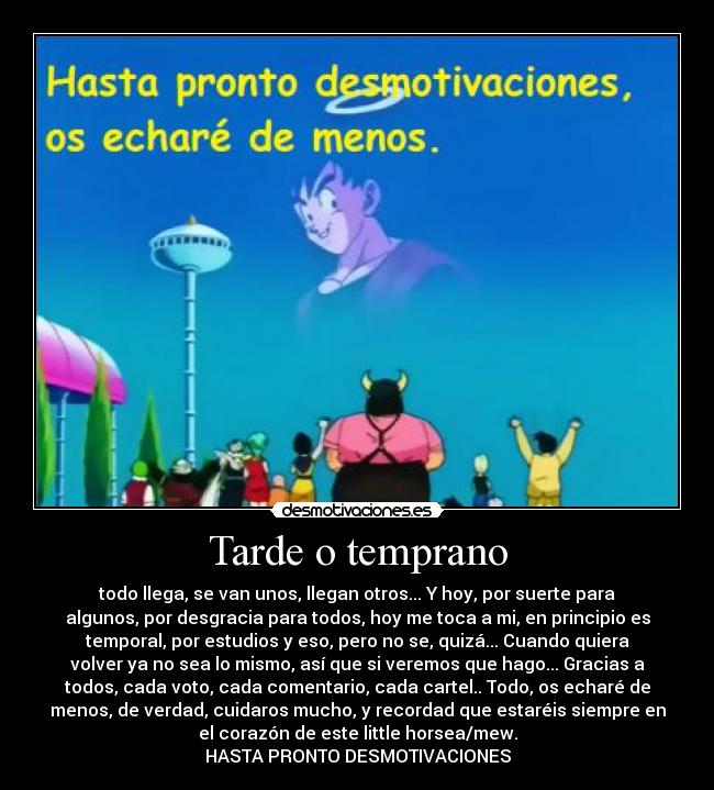 Tarde o temprano - todo llega, se van unos, llegan otros... Y hoy, por suerte para
algunos, por desgracia para todos, hoy me toca a mi, en principio es
temporal, por estudios y eso, pero no se, quizá... Cuando quiera
volver ya no sea lo mismo, así que si veremos que hago... Gracias a
todos, cada voto, cada comentario, cada cartel.. Todo, os echaré de
menos, de verdad, cuidaros mucho, y recordad que estaréis siempre en
el corazón de este little horsea/mew.
HASTA PRONTO DESMOTIVACIONES