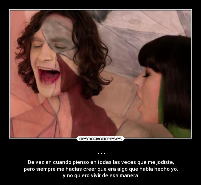 ... - De vez en cuando pienso en todas las veces que me jodiste,
pero siempre me hacías creer que era algo que había hecho yo.
y no quiero vivir de esa manera♫