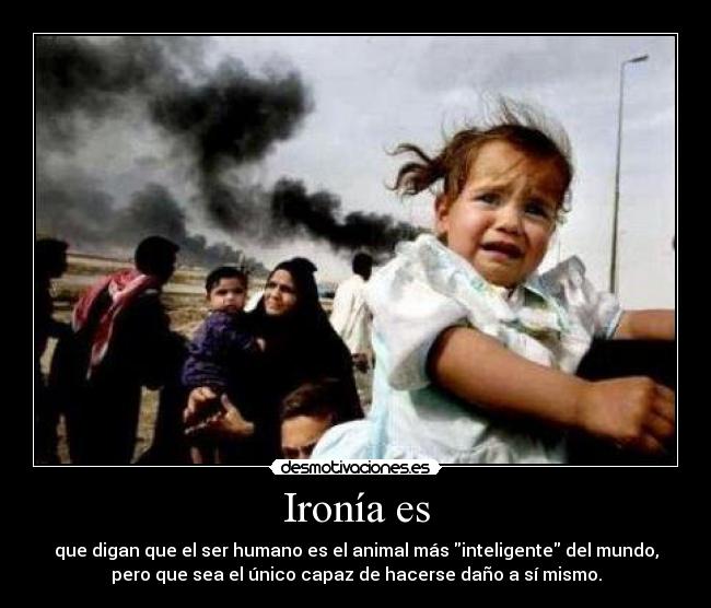 Ironía es - que digan que el ser humano es el animal más inteligente del mundo,
pero que sea el único capaz de hacerse daño a sí mismo.