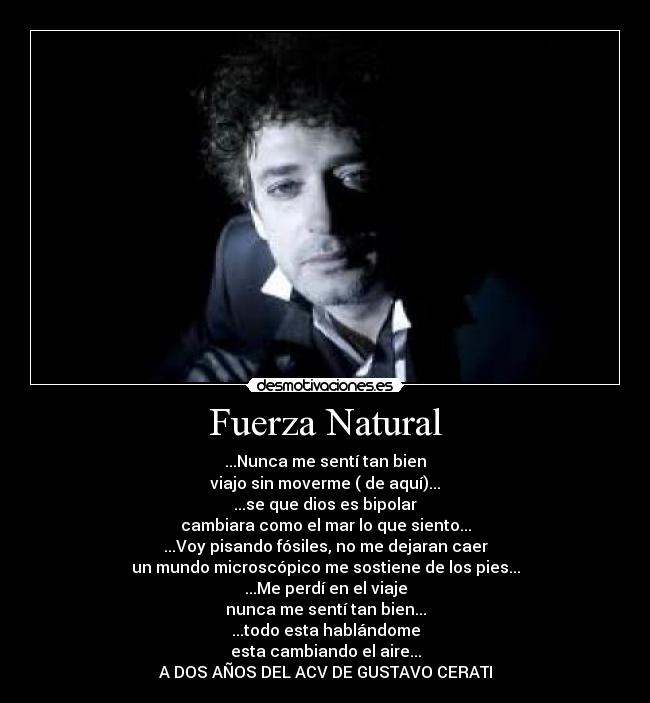 Fuerza Natural - ...Nunca me sentí tan bien
viajo sin moverme ( de aquí)...
...se que dios es bipolar
cambiara como el mar lo que siento...
...Voy pisando fósiles, no me dejaran caer
un mundo microscópico me sostiene de los pies...
...Me perdí en el viaje
nunca me sentí tan bien...
...todo esta hablándome
esta cambiando el aire...
A DOS AÑOS DEL ACV DE GUSTAVO CERATI