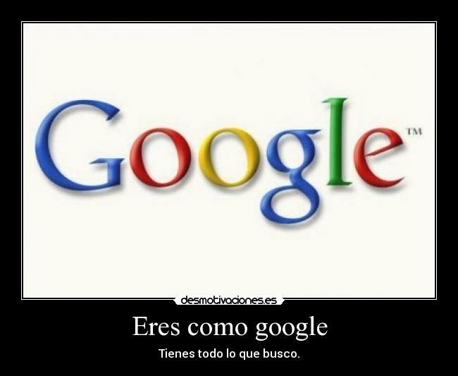 Eres como google - Tienes todo lo que busco.