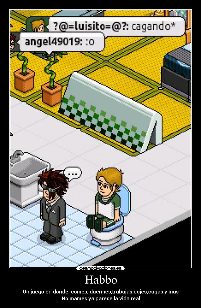 Habbo - Un juego en donde: comes, duermes,trabajas,cojes,cagas y mas
No mames ya parese la vida real