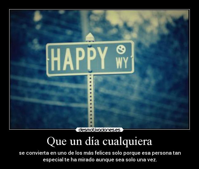 Que un día cualquiera - se convierta en uno de los más felices solo porque esa persona tan
especial te ha mirado aunque sea solo una vez.