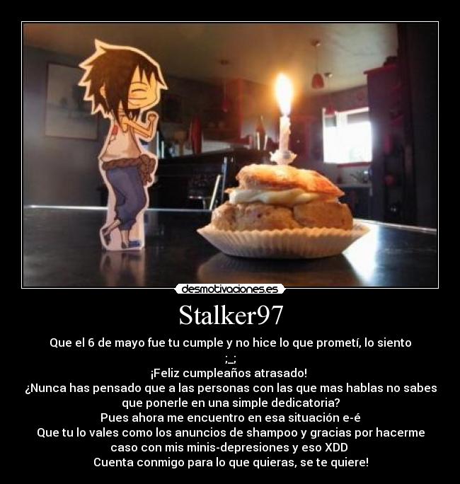 Stalker97 - Que el 6 de mayo fue tu cumple y no hice lo que prometí, lo siento
;_;
¡Feliz cumpleaños atrasado! 
¿Nunca has pensado que a las personas con las que mas hablas no sabes
que ponerle en una simple dedicatoria?
Pues ahora me encuentro en esa situación e-é
Que tu lo vales como los anuncios de shampoo y gracias por hacerme
caso con mis minis-depresiones y eso XDD 
Cuenta conmigo para lo que quieras, se te quiere!