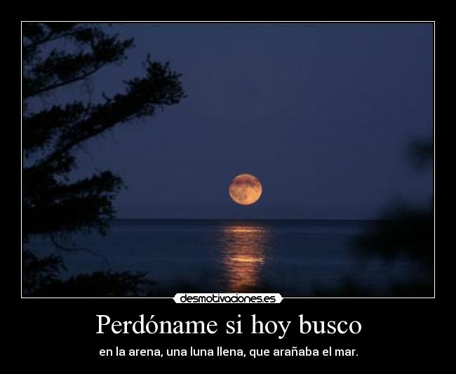 Perdóname si hoy busco - en la arena, una luna llena, que arañaba el mar.