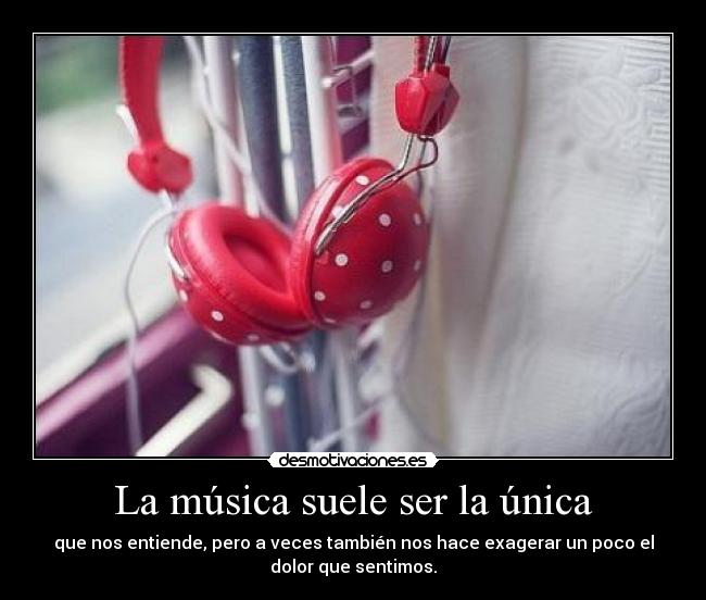 La música suele ser la única - que nos entiende, pero a veces también nos hace exagerar un poco el
dolor que sentimos.