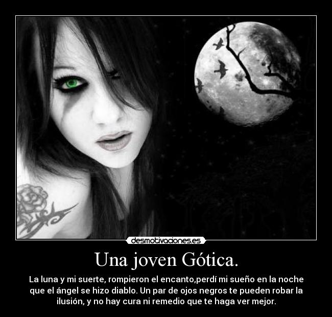 Una joven Gótica. - La luna y mi suerte, rompieron el encanto,perdí mi sueño en la noche
que el ángel se hizo diablo. Un par de ojos negros te pueden robar la
ilusión, y no hay cura ni remedio que te haga ver mejor.