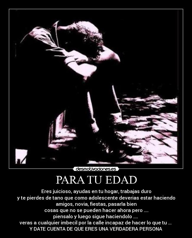 PARA TU EDAD - Eres juicioso, ayudas en tu hogar, trabajas duro
y te pierdes de tano que como adolescente deverias estar haciendo
amigos, novia, fiestas, pasarla bien
cosas que no se pueden hacer ahora pero ....
piensalo y luego sigue haciendolo ....
veras a cualquier imbecil por la calle incapaz de hacer lo que tu ...
Y DATE CUENTA DE QUE ERES UNA VERDADERA PERSONA
