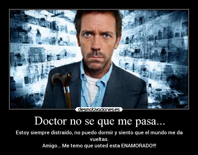 Doctor no se que me pasa... - Estoy siempre distraído, no puedo dormir y siento que el mundo me da vueltas.
Amigo... Me temo que usted esta ENAMORADO!!!