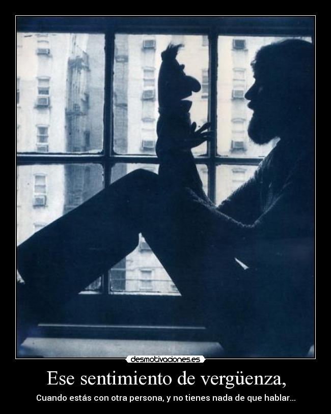 Ese sentimiento de vergüenza, - Cuando estás con otra persona, y no tienes nada de que hablar...
