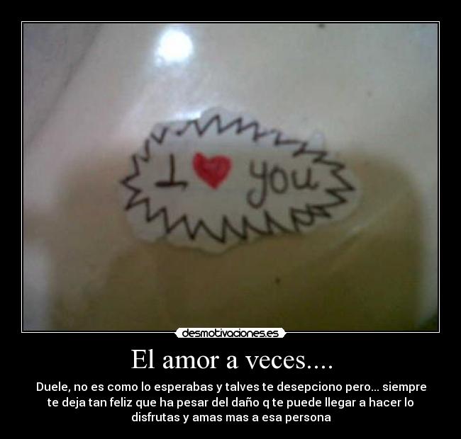 El amor a veces.... - Duele, no es como lo esperabas y talves te desepciono pero... siempre
te deja tan feliz que ha pesar del daño q te puede llegar a hacer lo
disfrutas y amas mas a esa persona