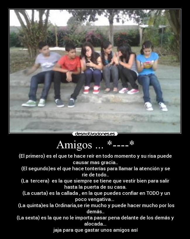 Amigos ... *----* - (El primero) es el que te hace reír en todo momento y su risa puede
causar mas gracia..
(El segundo)es el que hace tonterías para llamar la atención y se
ríe de todo..
(La tercera) es la que siempre se tiene que vestir bien para salir
hasta la puerta de su casa.
(La cuarta) es la callada , en la que puedes confiar en TODO y un
poco vengativa...
(La quinta)es la Ordinaria,se rie mucho y puede hacer mucho por los
demás..
(La sexta) es la que no le importa pasar pena delante de los demás y
alocada...
jaja para que gastar unos amigos así
