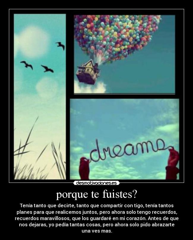 porque te fuistes? - Tenía tanto que decirte, tanto que compartir con tigo, tenía tantos
planes para que realicemos juntos, pero ahora solo tengo recuerdos,
recuerdos maravillosos, que los guardaré en mi corazón. Antes de que
nos dejaras, yo pedía tantas cosas, pero ahora solo pido abrazarte
una ves mas.