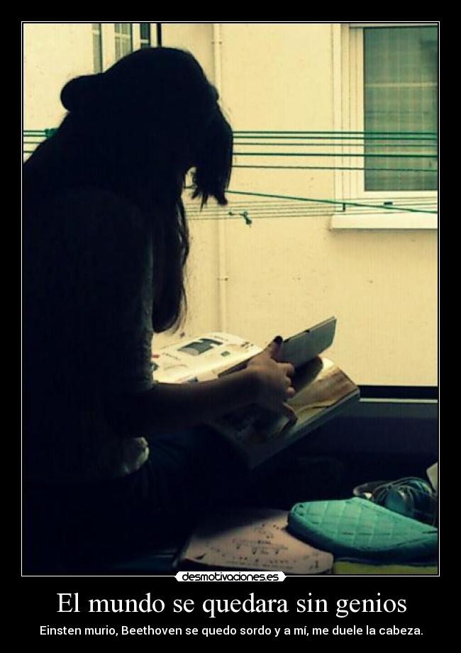 El mundo se quedara sin genios - Einsten murio, Beethoven se quedo sordo y a mí, me duele la cabeza.