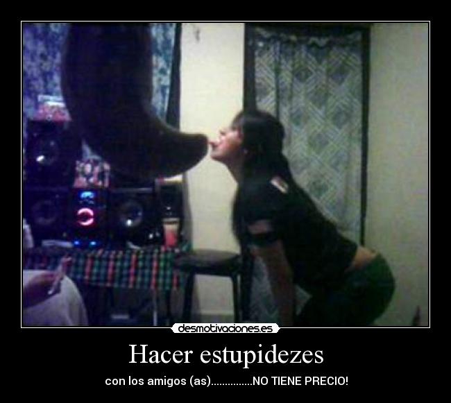 Hacer estupidezes - con los amigos (as)...............NO TIENE PRECIO!