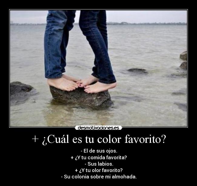 + ¿Cuál es tu color favorito? - - El de sus ojos.
+ ¿Y tu comida favorita?
- Sus labios.
+ ¿Y tu olor favorito?
- Su colonia sobre mi almohada.
