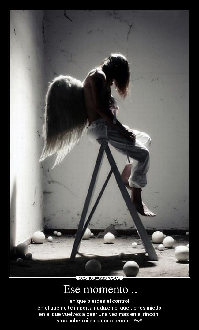 Ese momento .. - en que pierdes el control,
en el que no te importa nada,en el que tienes miedo,
en el que vuelves a caer una vez mas en el rincón
y no sabes si es amor o rencor . *w*