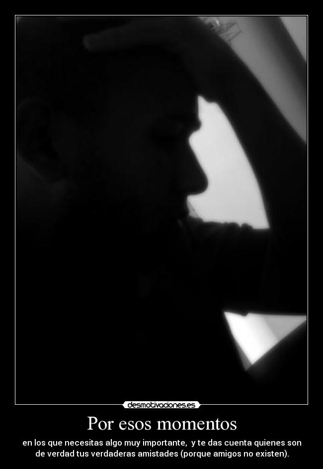 Por esos momentos - en los que necesitas algo muy importante, y te das cuenta quienes son
de verdad tus verdaderas amistades (porque amigos no existen).