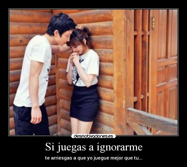 Si juegas a ignorarme - te arriesgas a que yo juegue mejor que tu...