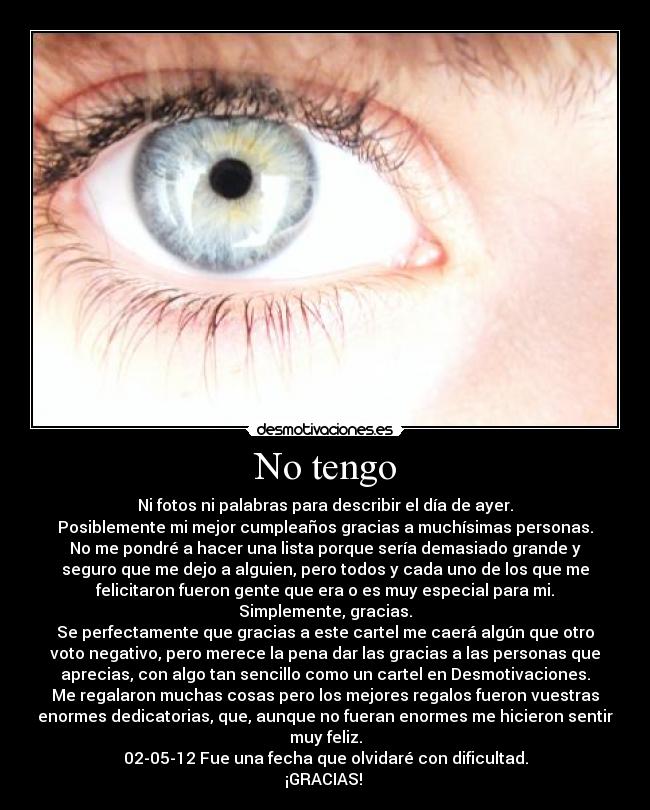 No tengo - Ni fotos ni palabras para describir el día de ayer.
Posiblemente mi mejor cumpleaños gracias a muchísimas personas.
No me pondré a hacer una lista porque sería demasiado grande y
seguro que me dejo a alguien, pero todos y cada uno de los que me
felicitaron fueron gente que era o es muy especial para mi.
Simplemente, gracias.
Se perfectamente que gracias a este cartel me caerá algún que otro
voto negativo, pero merece la pena dar las gracias a las personas que
aprecias, con algo tan sencillo como un cartel en Desmotivaciones.
Me regalaron muchas cosas pero los mejores regalos fueron vuestras
enormes dedicatorias, que, aunque no fueran enormes me hicieron sentir
muy feliz.
02-05-12 Fue una fecha que olvidaré con dificultad.
¡GRACIAS!