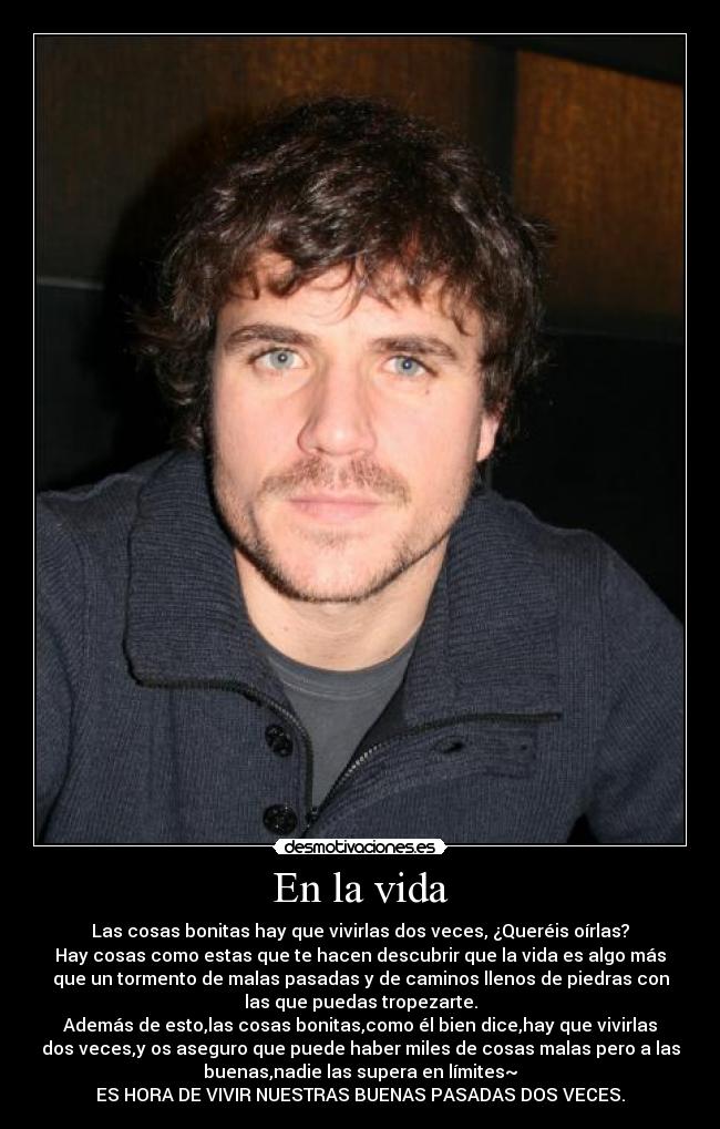 En la vida - Las cosas bonitas hay que vivirlas dos veces, ¿Queréis oírlas?
Hay cosas como estas que te hacen descubrir que la vida es algo más
que un tormento de malas pasadas y de caminos llenos de piedras con
las que puedas tropezarte.
Además de esto,las cosas bonitas,como él bien dice,hay que vivirlas
dos veces,y os aseguro que puede haber miles de cosas malas pero a las
buenas,nadie las supera en límites~
ES HORA DE VIVIR NUESTRAS BUENAS PASADAS DOS VECES.