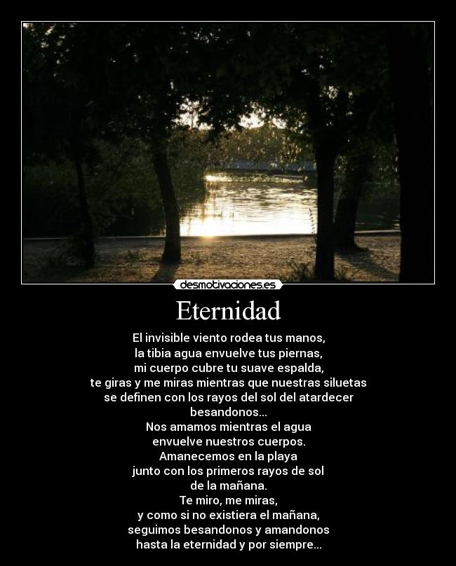 Eternidad - El invisible viento rodea tus manos,
la tibia agua envuelve tus piernas,
mi cuerpo cubre tu suave espalda,
te giras y me miras mientras que nuestras siluetas
se definen con los rayos del sol del atardecer
besandonos...
Nos amamos mientras el agua
envuelve nuestros cuerpos.
Amanecemos en la playa
junto con los primeros rayos de sol
de la mañana.
Te miro, me miras,
y como si no existiera el mañana,
seguimos besandonos y amandonos
hasta la eternidad y por siempre...