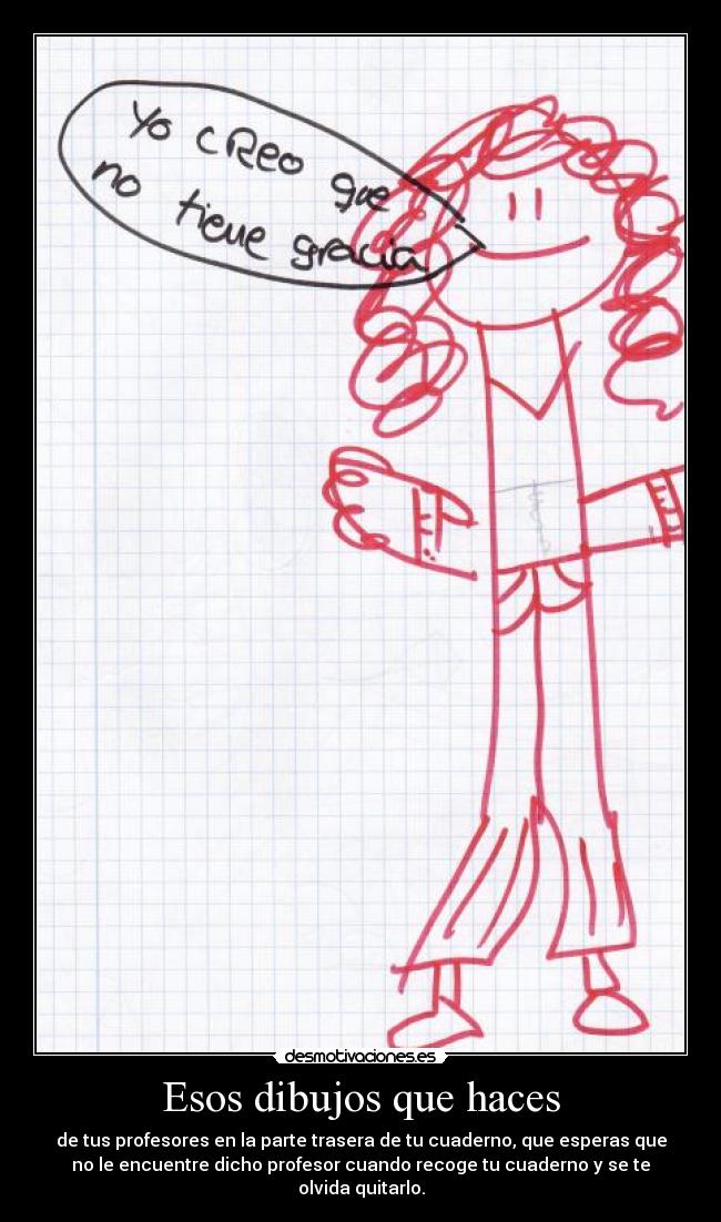 Esos dibujos que haces - de tus profesores en la parte trasera de tu cuaderno, que esperas que
no le encuentre dicho profesor cuando recoge tu cuaderno y se te
olvida quitarlo.