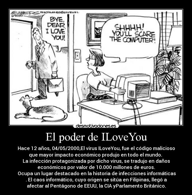 El poder de ILoveYou - Hace 12 años, 04/05/2000,El virus ILoveYou, fue el código malicioso
que mayor impacto económico produjo en todo el mundo. 
La infección protagonizada por dicho virus, se tradujo en daños
económicos por valor de 10.000 millones de euros.
 Ocupa un lugar destacado en la historia de infecciones informáticas
. El caos informático, cuyo origen se sitúa en Filipinas, llegó a
afectar al Pentágono de EEUU, la CIA yParlamento Británico.