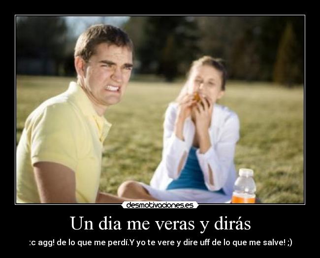Un dia me veras y dirás - :c agg! de lo que me perdí.Y yo te vere y dire uff de lo que me salve! ;)