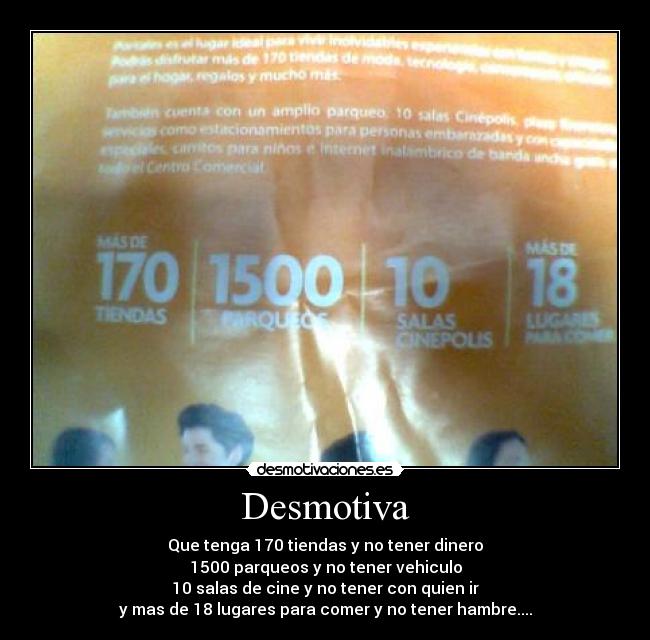 Desmotiva - Que tenga 170 tiendas y no tener dinero
1500 parqueos y no tener vehiculo
10 salas de cine y no tener con quien ir
y mas de 18 lugares para comer y no tener hambre....