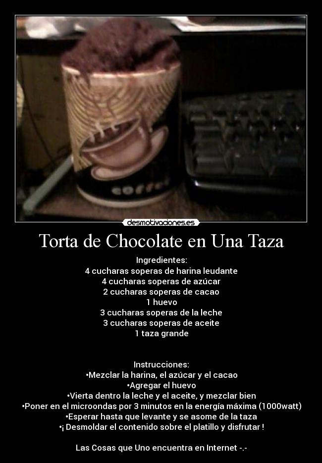 Torta de Chocolate en Una Taza - Ingredientes:
4 cucharas soperas de harina leudante
4 cucharas soperas de azúcar
2 cucharas soperas de cacao
1 huevo
3 cucharas soperas de la leche
3 cucharas soperas de aceite
1 taza grande
Instrucciones:
•Mezclar la harina, el azúcar y el cacao
•Agregar el huevo
•Vierta dentro la leche y el aceite, y mezclar bien
•Poner en el microondas por 3 minutos en la energía máxima (1000watt)
•Esperar hasta que levante y se asome de la taza
•¡ Desmoldar el contenido sobre el platillo y disfrutar !
Las Cosas que Uno encuentra en Internet -.-