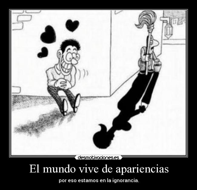 El mundo vive de apariencias - por eso estamos en la ignorancia.