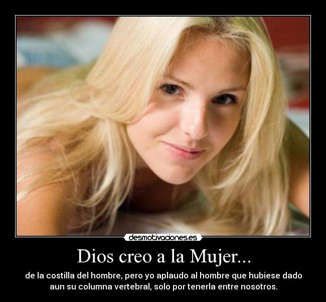 Dios creo a la Mujer... - de la costilla del hombre, pero yo aplaudo al hombre que hubiese dado
aun su columna vertebral, solo por tenerla entre nosotros.