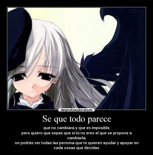 Se que todo parece - que no cambiara y que es imposible,
pero quiero que sepas que si tú no eres el que se propone a
cambiarla,
no podrás ver todas las persona que te quieren ayudar y apoyar en
cada cosas que decidas.