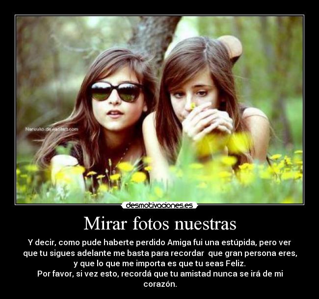 Mirar fotos nuestras - Y decir, como pude haberte perdido Amiga fui una estúpida, pero ver
que tu sigues adelante me basta para recordar  que gran persona eres,
y que lo que me importa es que tu seas Feliz.
Por favor, si vez esto, recordá que tu amistad nunca se irá de mi
corazón.