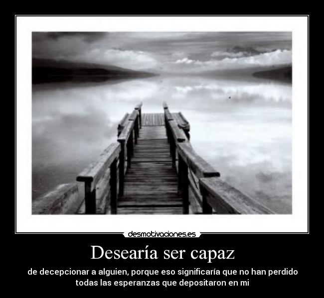 Desearía ser capaz - de decepcionar a alguien, porque eso significaría que no han perdido
todas las esperanzas que depositaron en mi