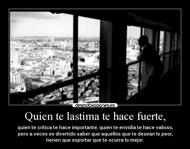 Quien te lastima te hace fuerte, - quien te critica te hace importante, quien te envidia te hace valioso,
pero a veces es divertido saber que aquellos que te desean lo peor,
tienen que soportar que te ocurra lo mejor.