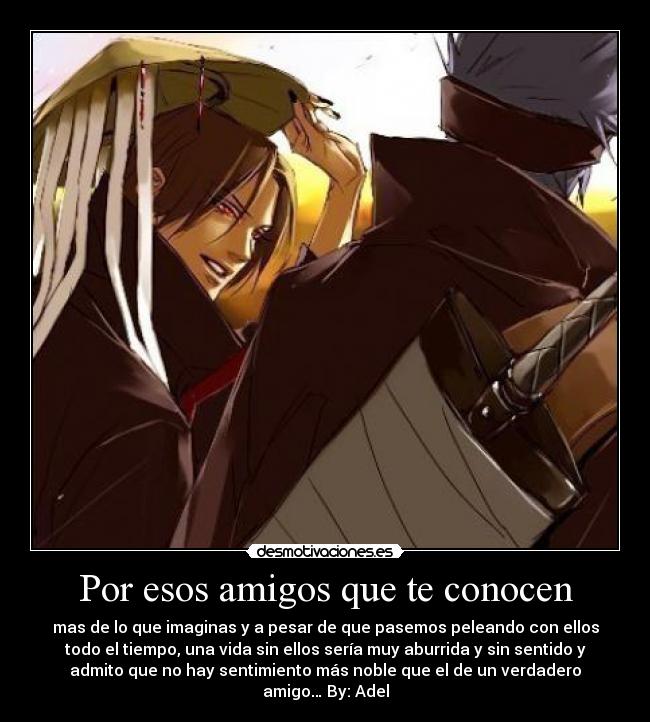 Por esos amigos que te conocen - mas de lo que imaginas y a pesar de que pasemos peleando con ellos
todo el tiempo, una vida sin ellos sería muy aburrida y sin sentido y
admito que no hay sentimiento más noble que el de un verdadero
amigo… By: Adel