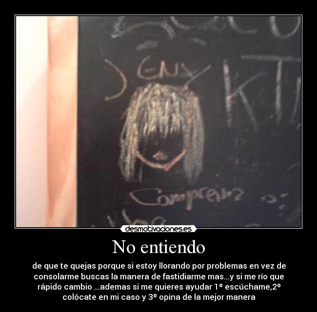 No entiendo - de que te quejas porque si estoy llorando por problemas en vez de
consolarme buscas la manera de fastidiarme mas...y si me río que
rápido cambio ...ademas si me quieres ayudar 1º escúchame,2º
colócate en mi caso y 3º opina de la mejor manera