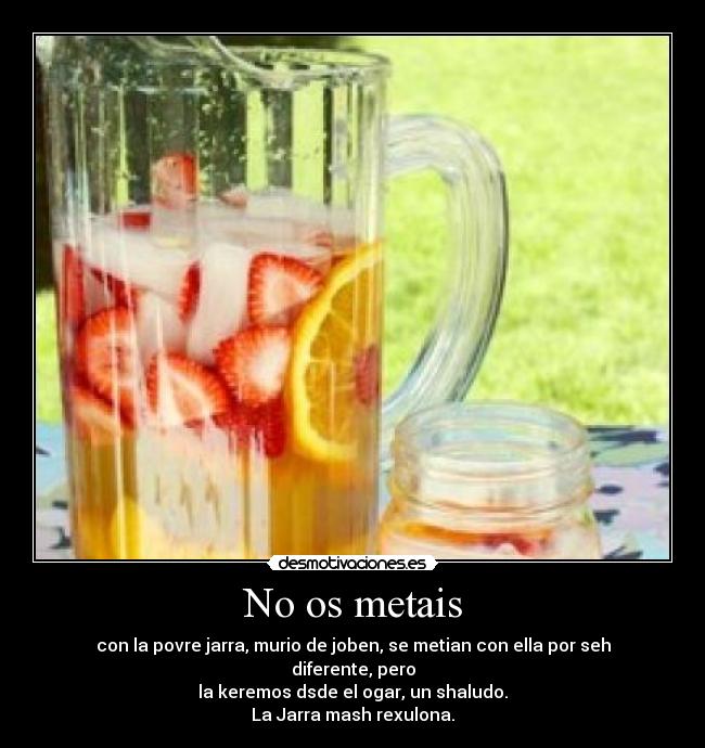 No os metais - con la povre jarra, murio de joben, se metian con ella por seh diferente, pero
la keremos dsde el ogar, un shaludo.
La Jarra mash rexulona.