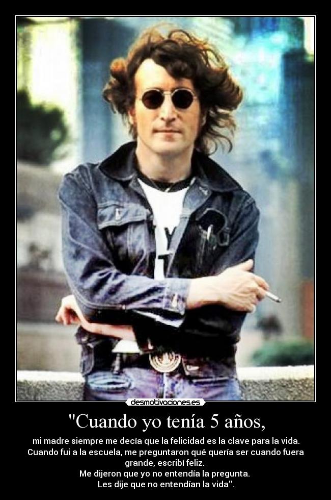 Cuando yo tenía 5 años, - mi madre siempre me decía que la felicidad es la clave para la vida.
Cuando fui a la escuela, me preguntaron qué quería ser cuando fuera
grande, escribí feliz.
Me dijeron que yo no entendía la pregunta.
Les dije que no entendían la vida.
