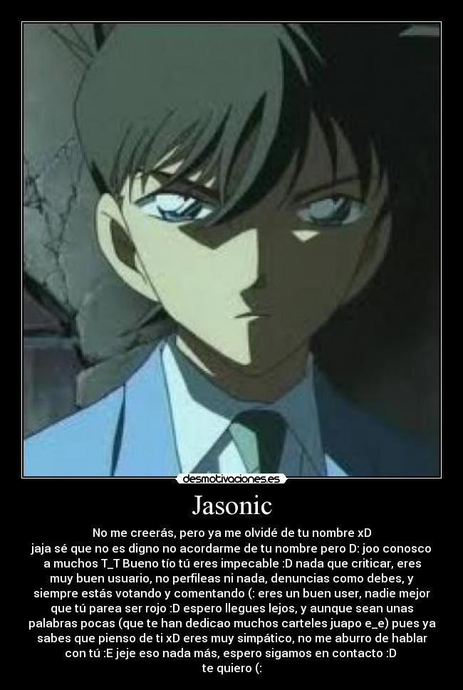 Jasonic - No me creerás, pero ya me olvidé de tu nombre xD
jaja sé que no es digno no acordarme de tu nombre pero D: joo conosco
a muchos T_T Bueno tío tú eres impecable :D nada que criticar, eres
muy buen usuario, no perfileas ni nada, denuncias como debes, y
siempre estás votando y comentando (: eres un buen user, nadie mejor
que tú parea ser rojo :D espero llegues lejos, y aunque sean unas
palabras pocas (que te han dedicao muchos carteles juapo e_e) pues ya
sabes que pienso de ti xD eres muy simpático, no me aburro de hablar
con tú :E jeje eso nada más, espero sigamos en contacto :D 
te quiero (: