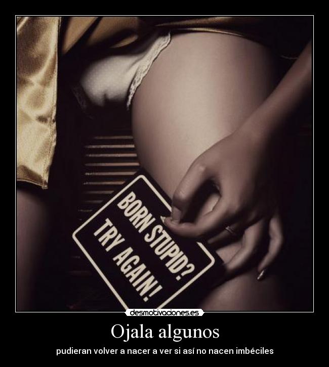 Ojala algunos - pudieran volver a nacer a ver si así no nacen imbéciles